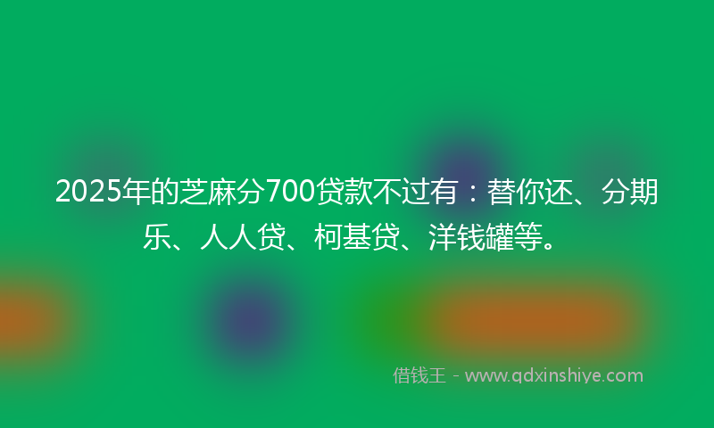 2025年的芝麻分700贷款不过有：替你还、分期乐、人人贷、柯基贷、洋钱罐等。