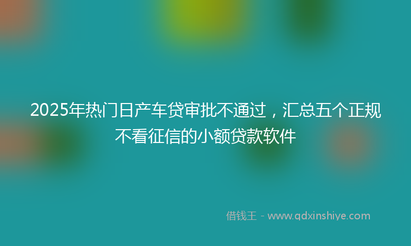 2025年热门日产车贷审批不通过，汇总五个正规不看征信的小额贷款软件