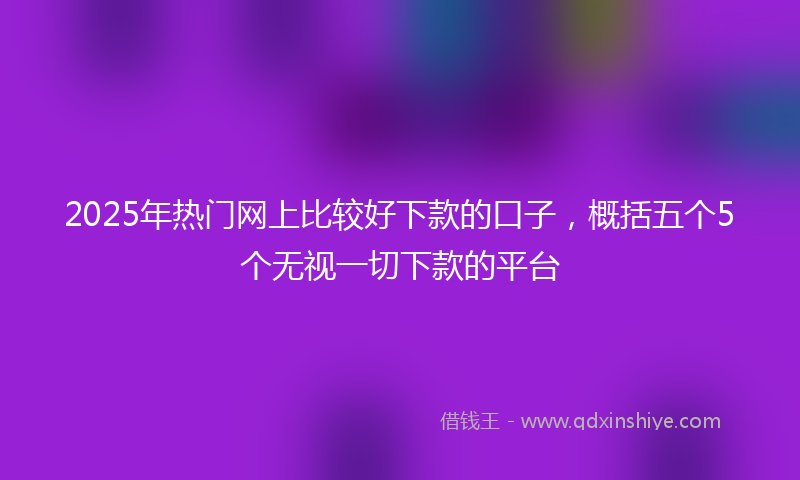 2025年热门网上比较好下款的口子，概括五个5个无视一切下款的平台