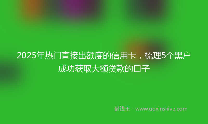 2025年热门直接出额度的信用卡，梳理5个黑户成功获取大额贷款的口子