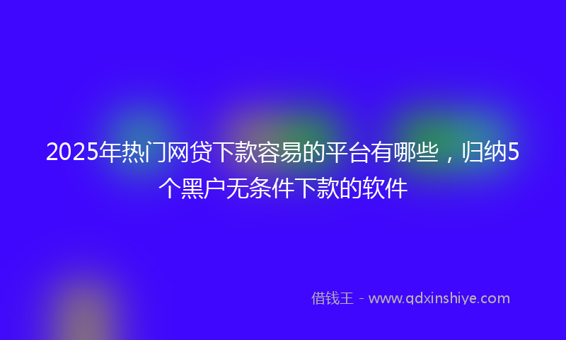 2025年热门网贷下款容易的平台有哪些，归纳5个黑户无条件下款的软件