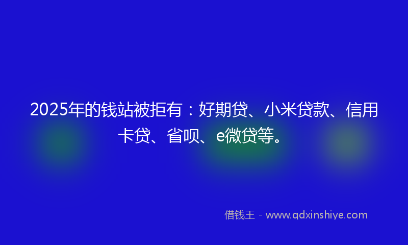 2025年的钱站被拒有：好期贷、小米贷款、信用卡贷、省呗、e微贷等。