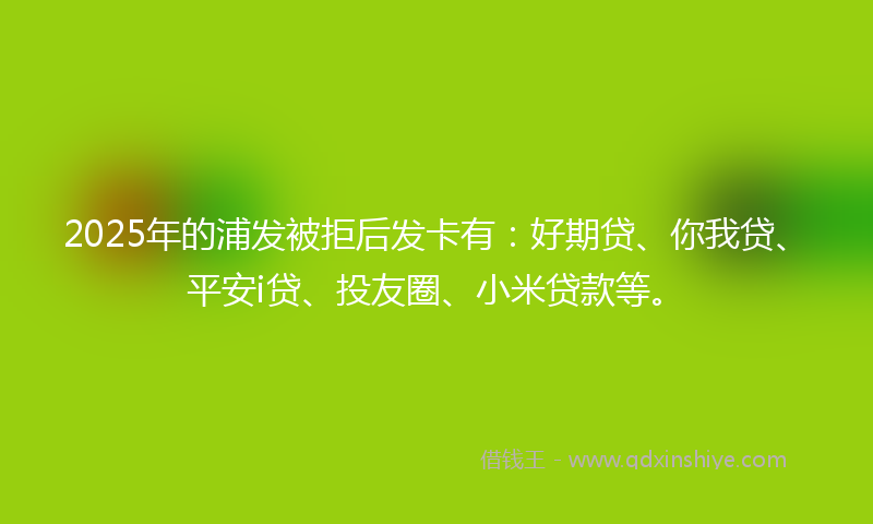 2025年的浦发被拒后发卡有：好期贷、你我贷、平安i贷、投友圈、小米贷款等。