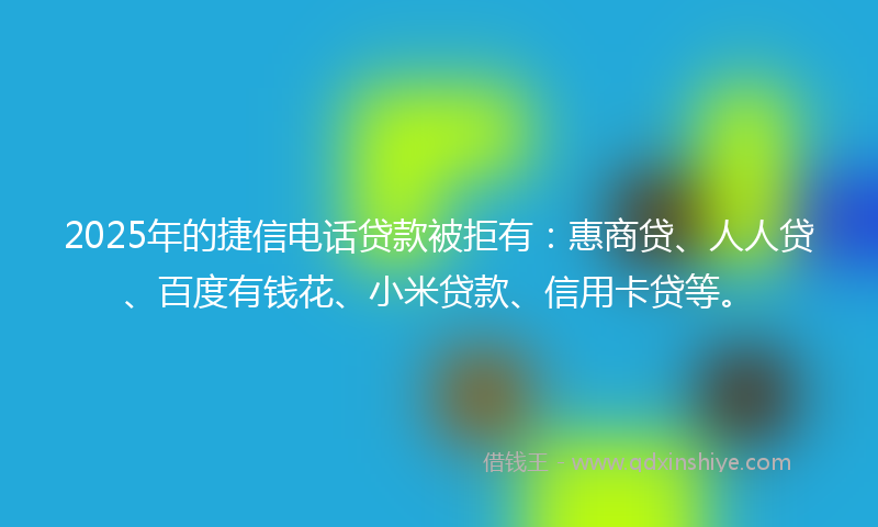 2025年的捷信电话贷款被拒有：惠商贷、人人贷、百度有钱花、小米贷款、信用卡贷等。