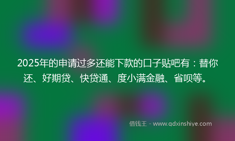 2025年的申请过多还能下款的口子贴吧有：替你还、好期贷、快贷通、度小满金融、省呗等。