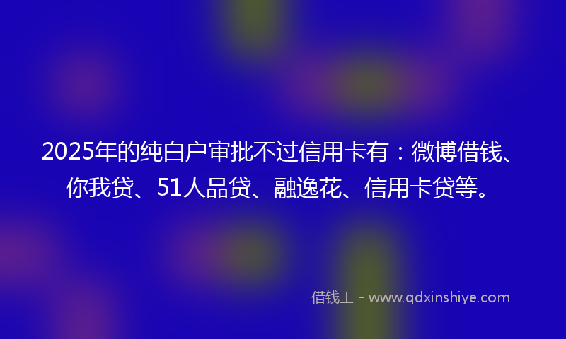 2025年的纯白户审批不过信用卡有：微博借钱、你我贷、51人品贷、融逸花、信用卡贷等。