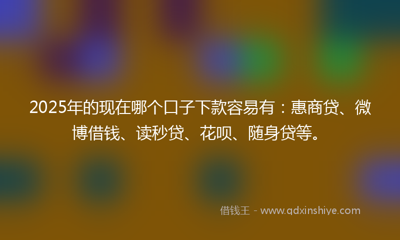 2025年的现在哪个口子下款容易有：惠商贷、微博借钱、读秒贷、花呗、随身贷等。