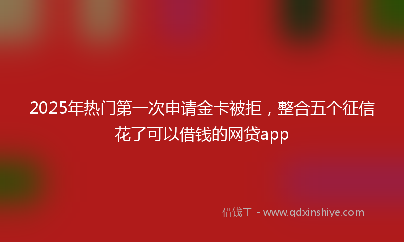 2025年热门第一次申请金卡被拒，整合五个征信花了可以借钱的网贷app