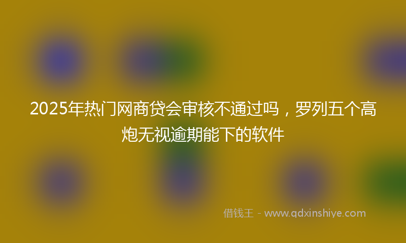 2025年热门网商贷会审核不通过吗，罗列五个高炮无视逾期能下的软件