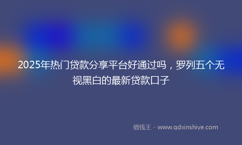 2025年热门贷款分享平台好通过吗，罗列五个无视黑白的最新贷款口子