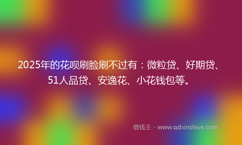 2025年的花呗刷脸刷不过有：微粒贷、好期贷、51人品贷、安逸花、小花钱包等。
