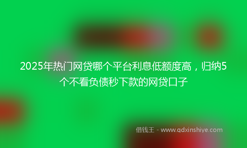 2025年热门网贷哪个平台利息低额度高，归纳5个不看负债秒下款的网贷口子