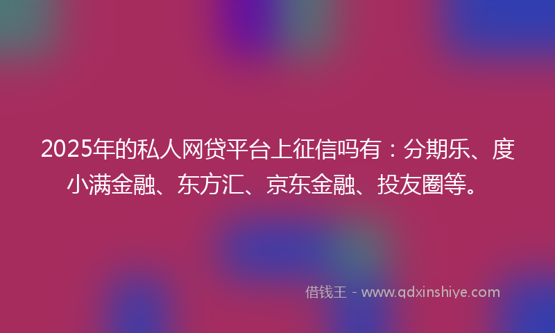 2025年的私人网贷平台上征信吗有：分期乐、度小满金融、东方汇、京东金融、投友圈等。