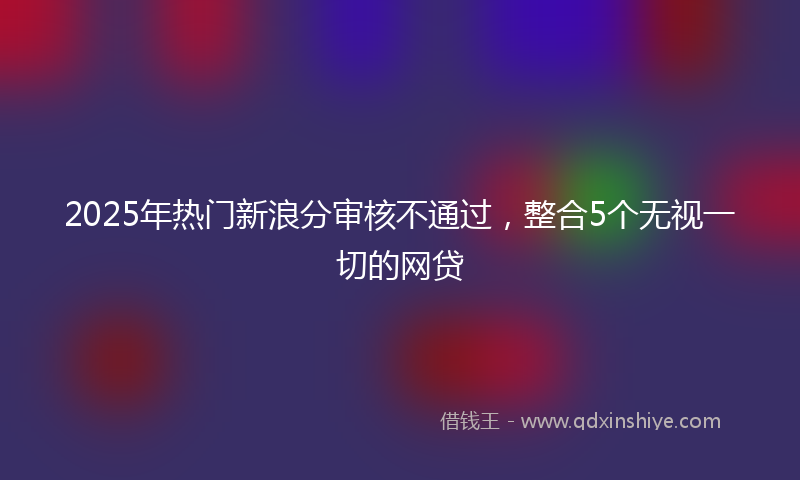 2025年热门新浪分审核不通过，整合5个无视一切的网贷