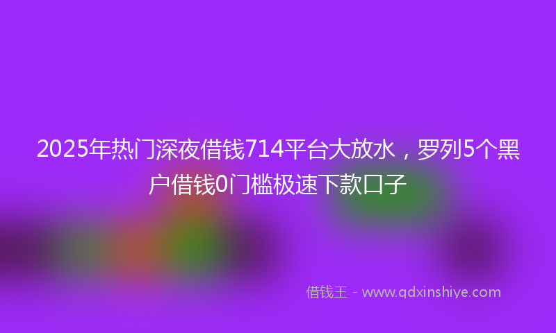 2025年热门深夜借钱714平台大放水，罗列5个黑户借钱0门槛极速下款口子