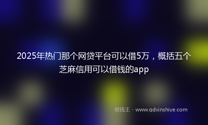 2025年热门那个网贷平台可以借5万，概括五个芝麻信用可以借钱的app