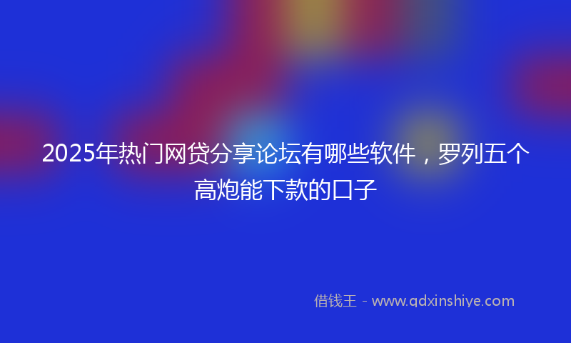 2025年热门网贷分享论坛有哪些软件，罗列五个高炮能下款的口子