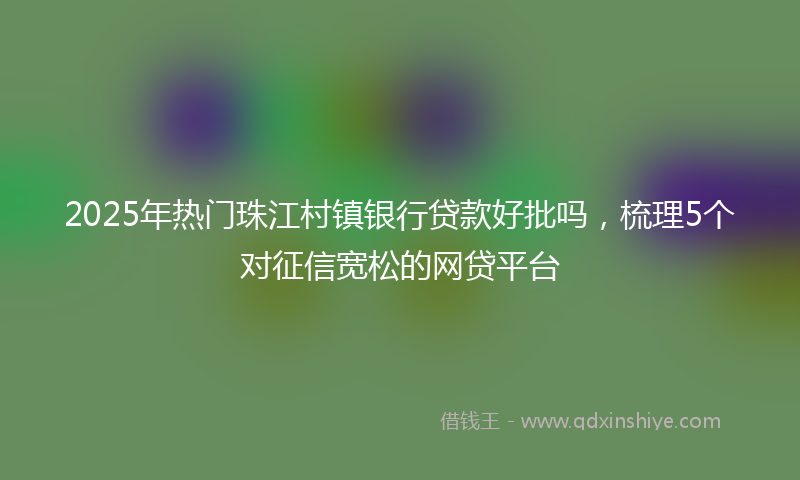 2025年热门珠江村镇银行贷款好批吗，梳理5个对征信宽松的网贷平台