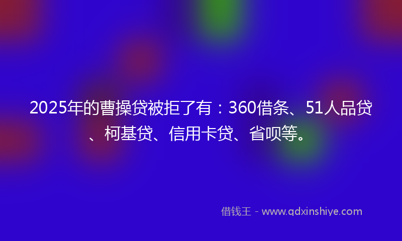 2025年的曹操贷被拒了有：360借条、51人品贷、柯基贷、信用卡贷、省呗等。