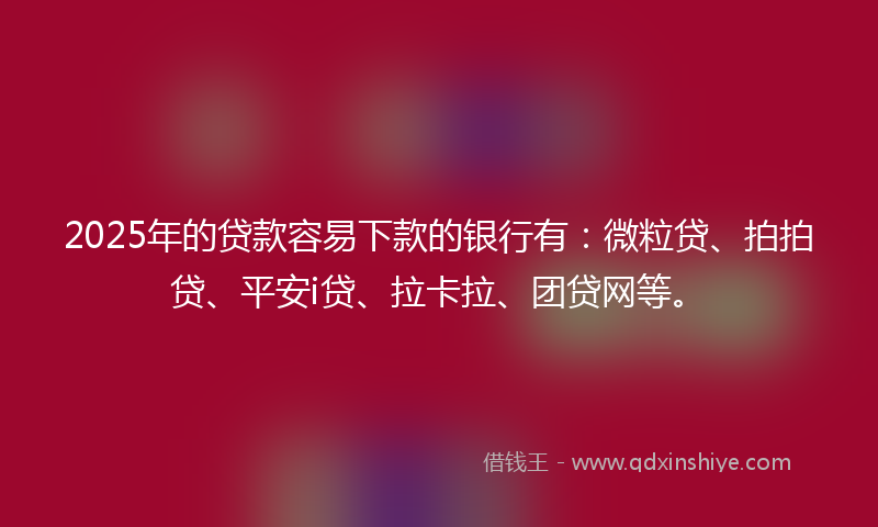 2025年的贷款容易下款的银行有：微粒贷、拍拍贷、平安i贷、拉卡拉、团贷网等。