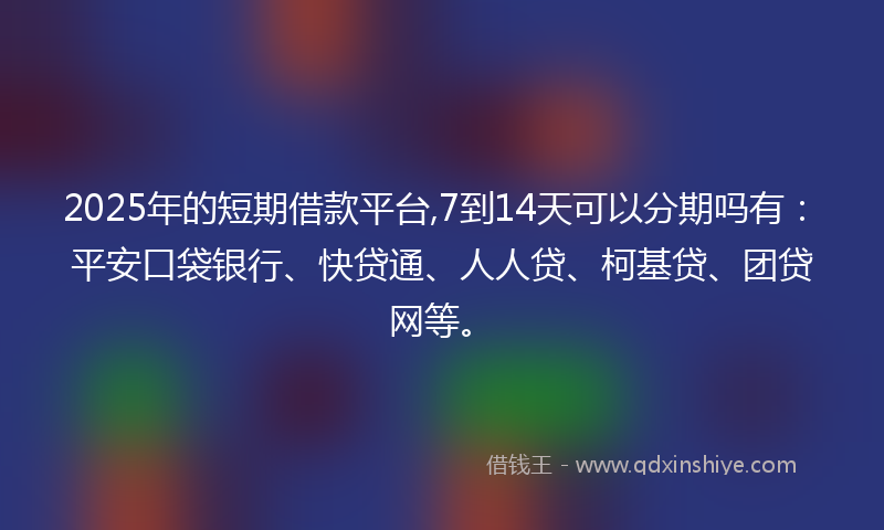 2025年的短期借款平台,7到14天可以分期吗有：平安口袋银行、快贷通、人人贷、柯基贷、团贷网等。
