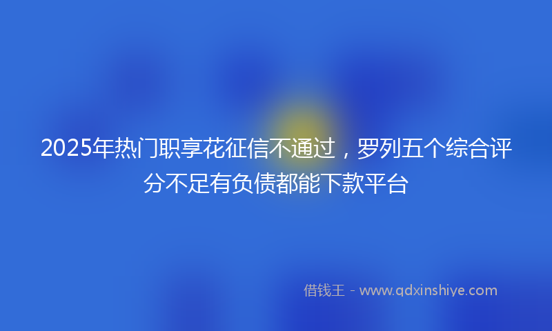2025年热门职享花征信不通过，罗列五个综合评分不足有负债都能下款平台