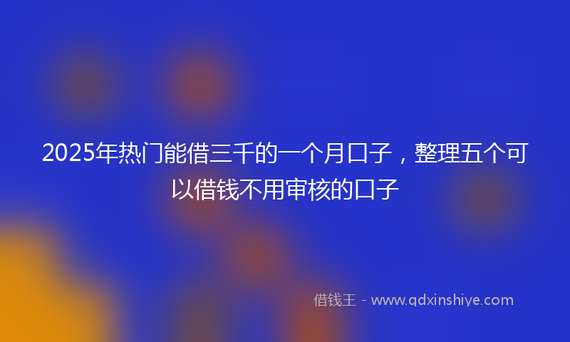 2025年热门能借三千的一个月口子，整理五个可以借钱不用审核的口子