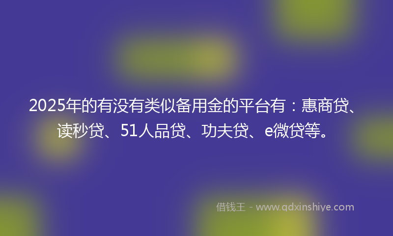 2025年的有没有类似备用金的平台有：惠商贷、读秒贷、51人品贷、功夫贷、e微贷等。