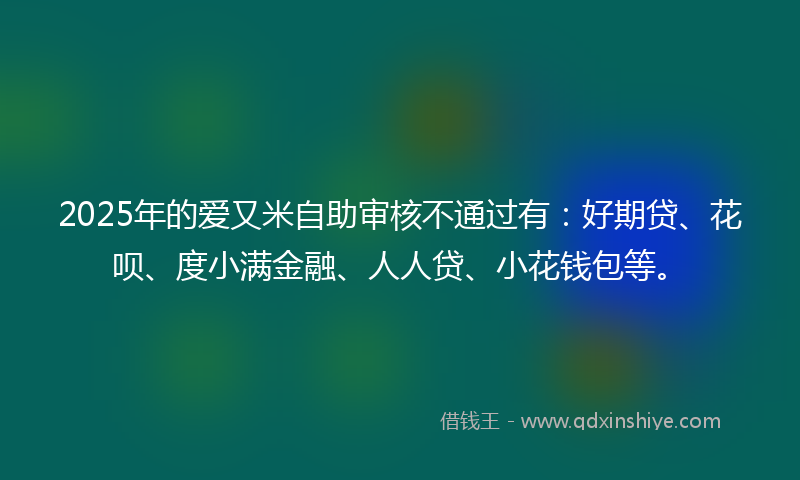 2025年的爱又米自助审核不通过有：好期贷、花呗、度小满金融、人人贷、小花钱包等。
