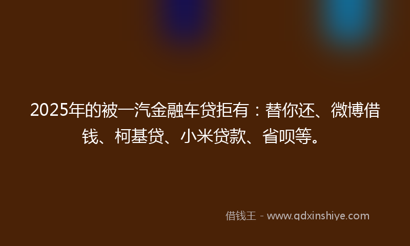 2025年的被一汽金融车贷拒有：替你还、微博借钱、柯基贷、小米贷款、省呗等。