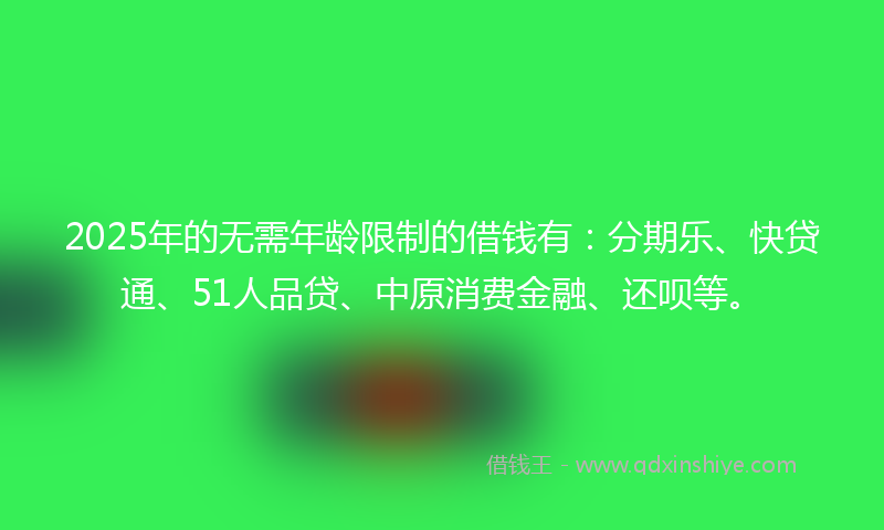 2025年的无需年龄限制的借钱有：分期乐、快贷通、51人品贷、中原消费金融、还呗等。