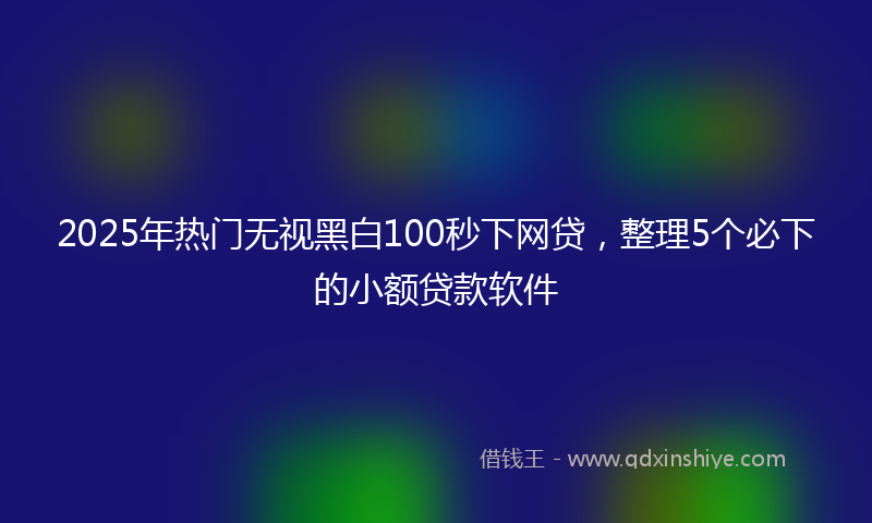 2025年热门无视黑白100秒下网贷，整理5个必下的小额贷款软件