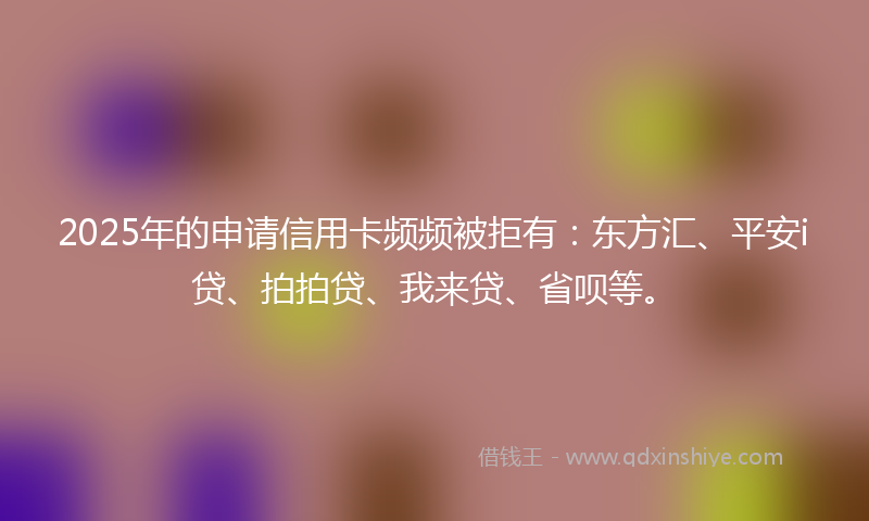 2025年的申请信用卡频频被拒有：东方汇、平安i贷、拍拍贷、我来贷、省呗等。