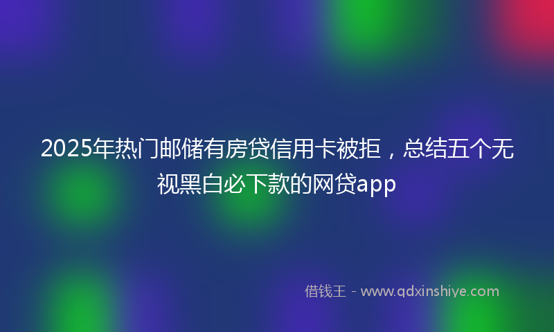 2025年热门邮储有房贷信用卡被拒，总结五个无视黑白必下款的网贷app