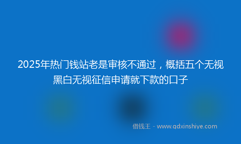2025年热门钱站老是审核不通过，概括五个无视黑白无视征信申请就下款的口子