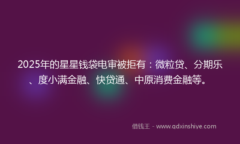2025年的星星钱袋电审被拒有：微粒贷、分期乐、度小满金融、快贷通、中原消费金融等。