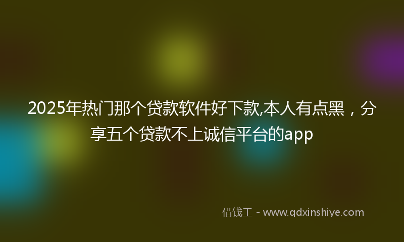 2025年热门那个贷款软件好下款,本人有点黑，分享五个贷款不上诚信平台的app
