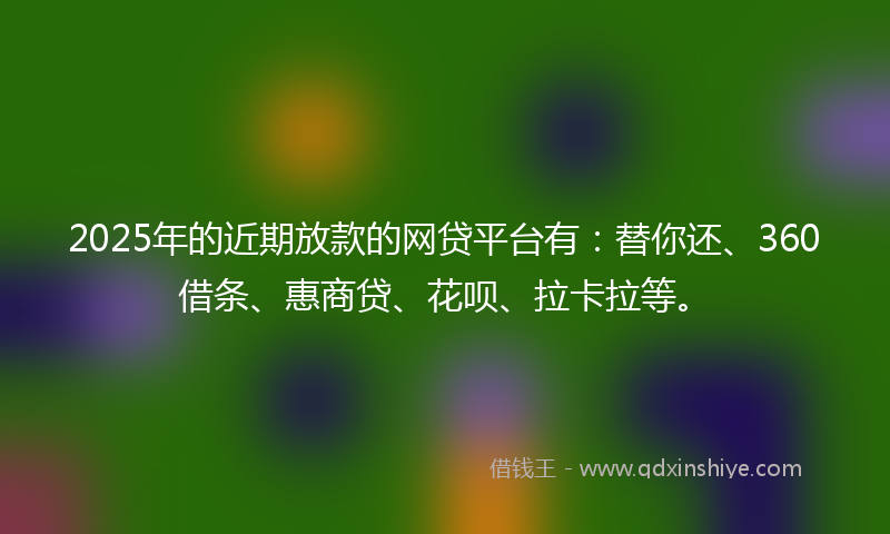 2025年的近期放款的网贷平台有：替你还、360借条、惠商贷、花呗、拉卡拉等。