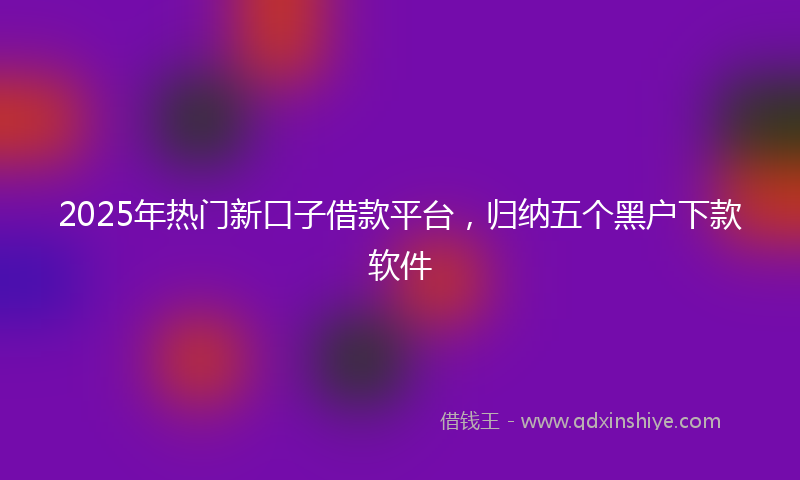 2025年热门新口子借款平台，归纳五个黑户下款软件