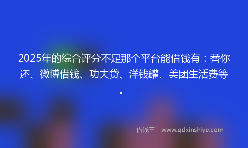 2025年的综合评分不足那个平台能借钱有：替你还、微博借钱、功夫贷、洋钱罐、美团生活费等。