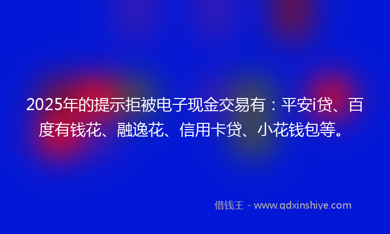 2025年的提示拒被电子现金交易有：平安i贷、百度有钱花、融逸花、信用卡贷、小花钱包等。