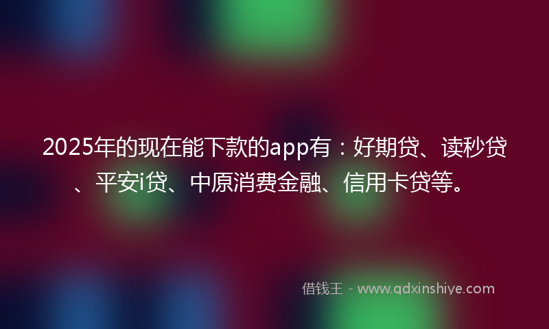 2025年的现在能下款的app有：好期贷、读秒贷、平安i贷、中原消费金融、信用卡贷等。