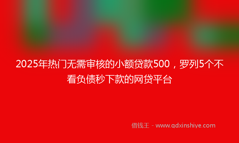 2025年热门无需审核的小额贷款500，罗列5个不看负债秒下款的网贷平台