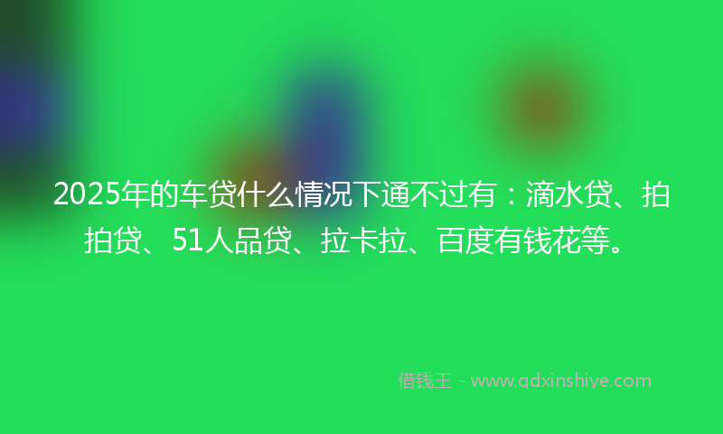 2025年的车贷什么情况下通不过有：滴水贷、拍拍贷、51人品贷、拉卡拉、百度有钱花等。