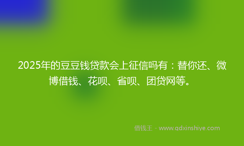 2025年的豆豆钱贷款会上征信吗有：替你还、微博借钱、花呗、省呗、团贷网等。