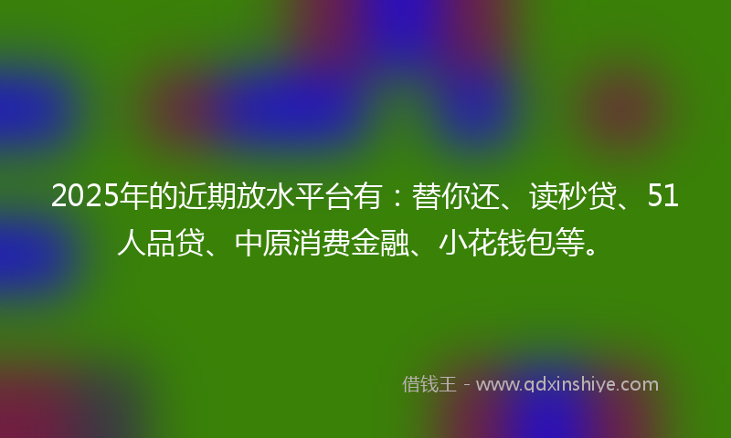 2025年的近期放水平台有：替你还、读秒贷、51人品贷、中原消费金融、小花钱包等。