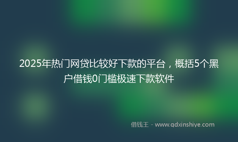 2025年热门网贷比较好下款的平台，概括5个黑户借钱0门槛极速下款软件