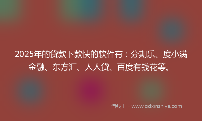 2025年的贷款下款快的软件有：分期乐、度小满金融、东方汇、人人贷、百度有钱花等。