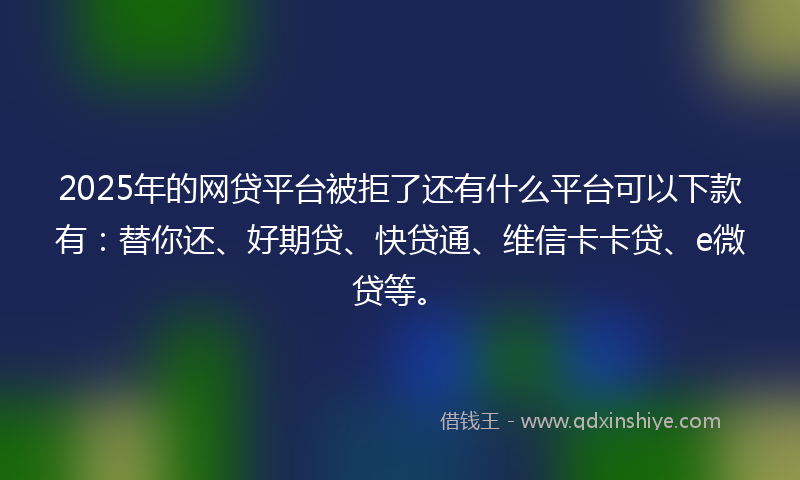 2025年的网贷平台被拒了还有什么平台可以下款有：替你还、好期贷、快贷通、维信卡卡贷、e微贷等。