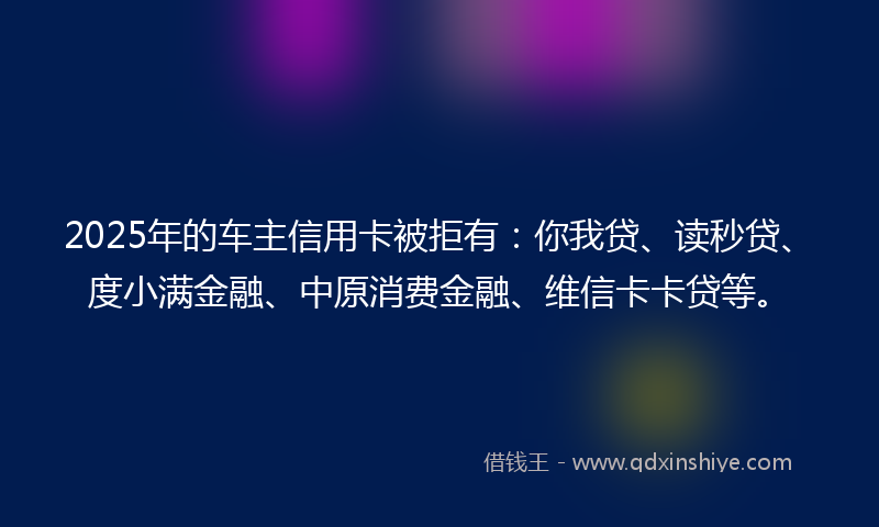 2025年的车主信用卡被拒有：你我贷、读秒贷、度小满金融、中原消费金融、维信卡卡贷等。